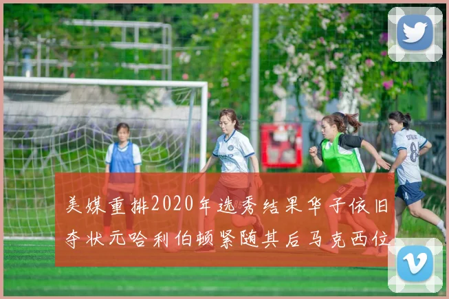 美媒重排2020年选秀结果华子依旧夺状元哈利伯顿紧随其后马克西位列探花