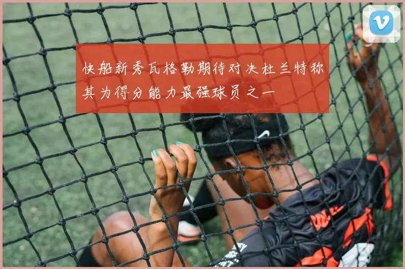 快船新秀瓦格勒期待对决杜兰特称其为得分能力最强球员之一