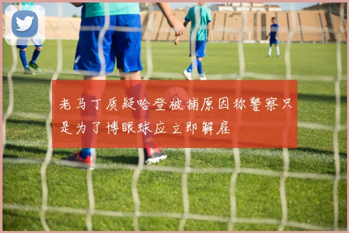 老马丁质疑哈登被捕原因称警察只是为了博眼球应立即解雇