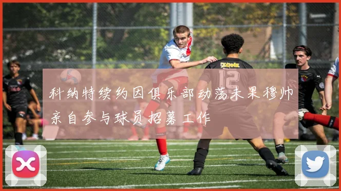 科纳特续约因俱乐部动荡未果穆帅亲自参与球员招募工作
