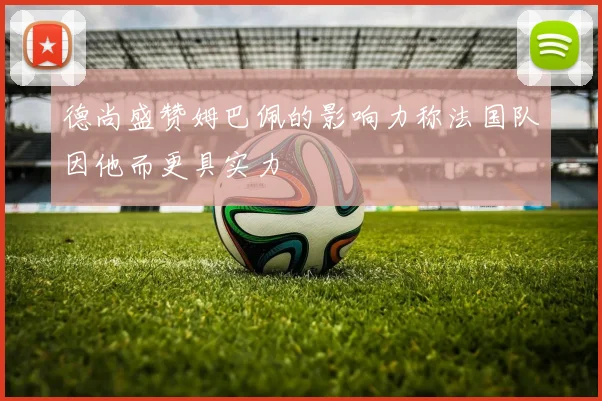 德尚盛赞姆巴佩的影响力称法国队因他而更具实力