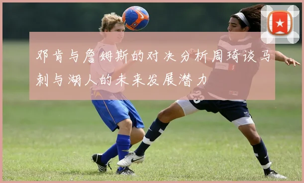 邓肯与詹姆斯的对决分析周琦谈马刺与湖人的未来发展潜力