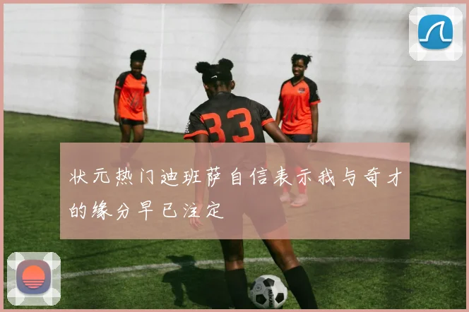 状元热门迪班萨自信表示我与奇才的缘分早已注定