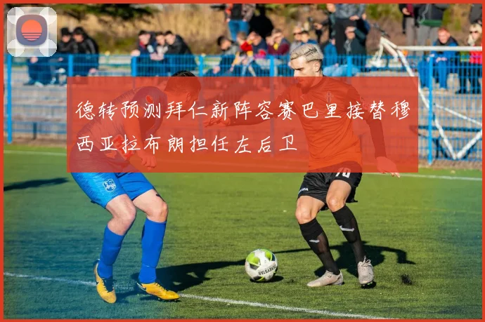 德转预测拜仁新阵容赛巴里接替穆西亚拉布朗担任左后卫