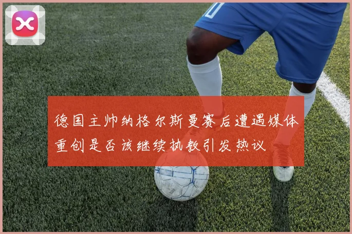 德国主帅纳格尔斯曼赛后遭遇媒体重创是否该继续执教引发热议