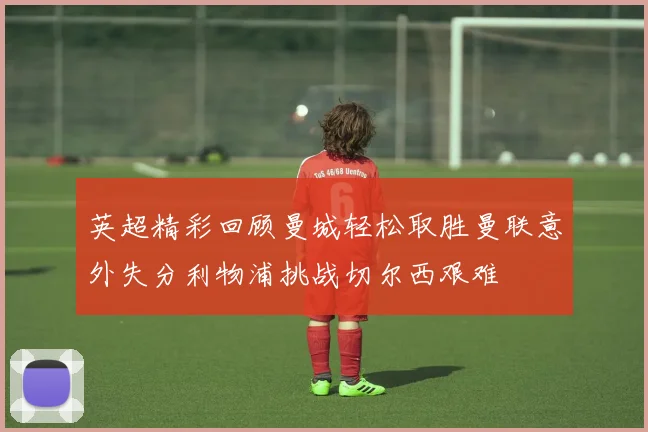 英超精彩回顾曼城轻松取胜曼联意外失分利物浦挑战切尔西艰难