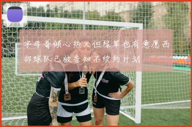 字母哥倾心热火但绿军也有意愿西部球队已被告知不续约计划