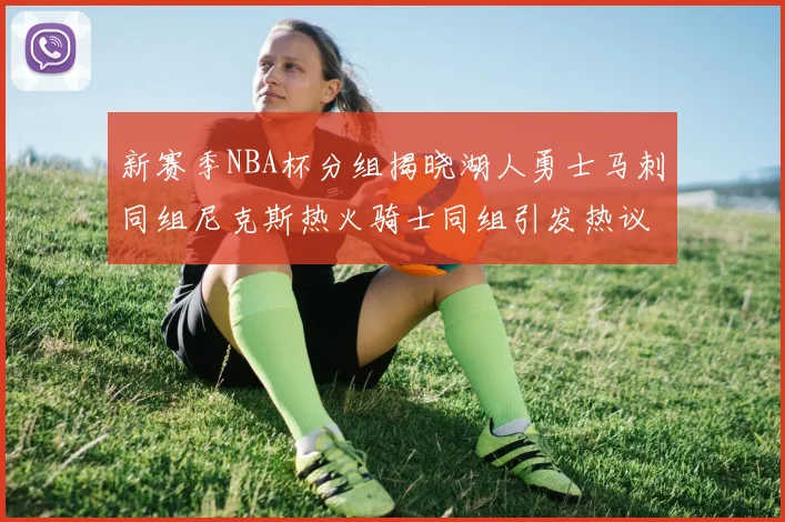 新赛季NBA杯分组揭晓湖人勇士马刺同组尼克斯热火骑士同组引发热议