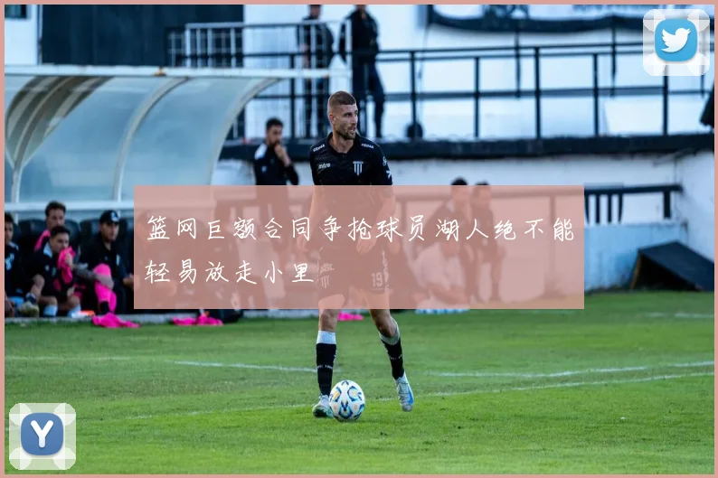 篮网巨额合同争抢球员湖人绝不能轻易放走小里