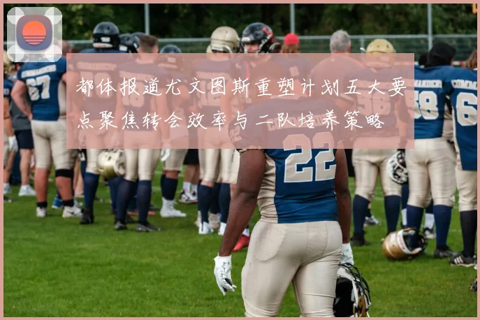 都体报道尤文图斯重塑计划五大要点聚焦转会效率与二队培养策略