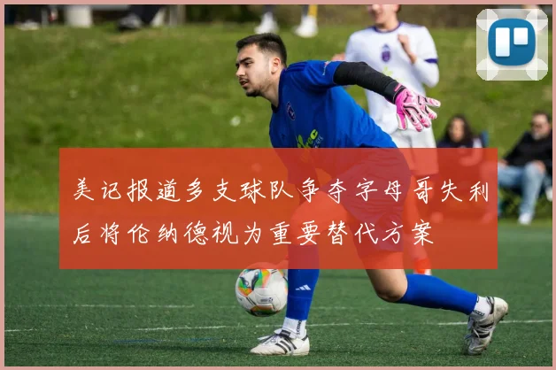 美记报道多支球队争夺字母哥失利后将伦纳德视为重要替代方案