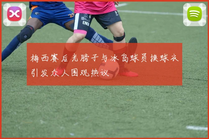 梅西赛后光膀子与冰岛球员换球衣引发众人围观热议