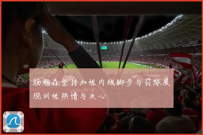 杨瀚森坚持加练内线脚步与罚球展现训练热情与决心