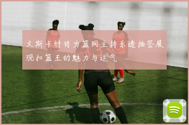 文斯卡特将为篮网主持乐透抽签展现扣篮王的魅力与运气