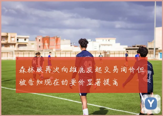 森林狼再次向雄鹿发起交易询价但被告知现在的要价显著提高