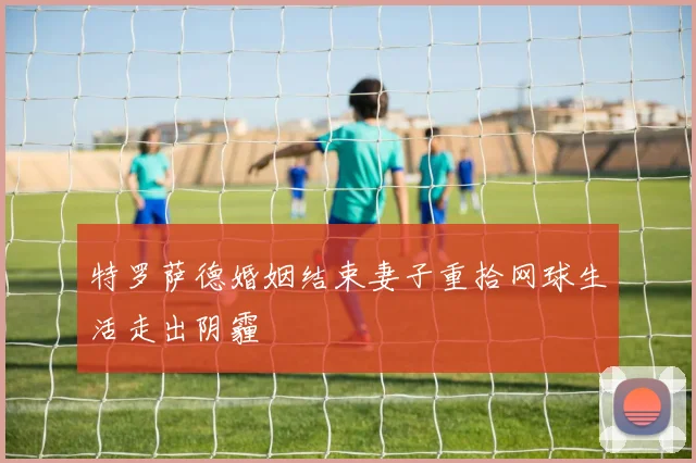 特罗萨德婚姻结束妻子重拾网球生活走出阴霾