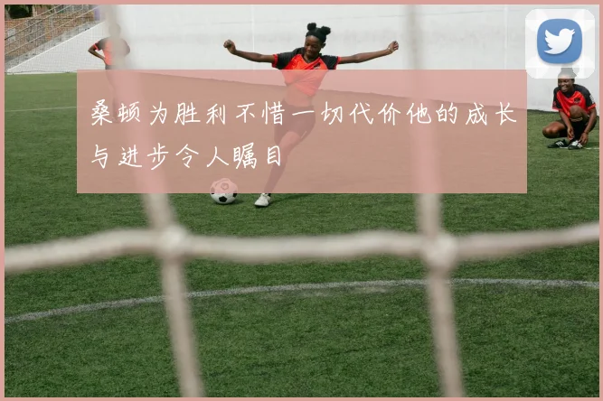 桑顿为胜利不惜一切代价他的成长与进步令人瞩目