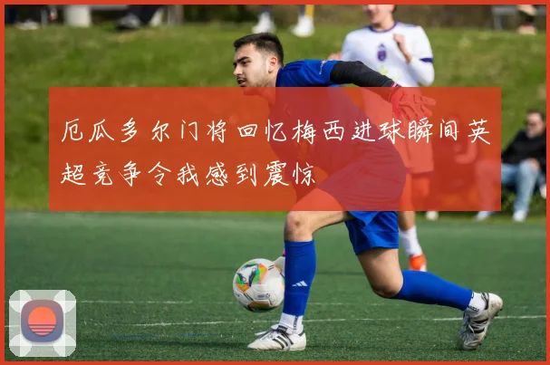 厄瓜多尔门将回忆梅西进球瞬间英超竞争令我感到震惊