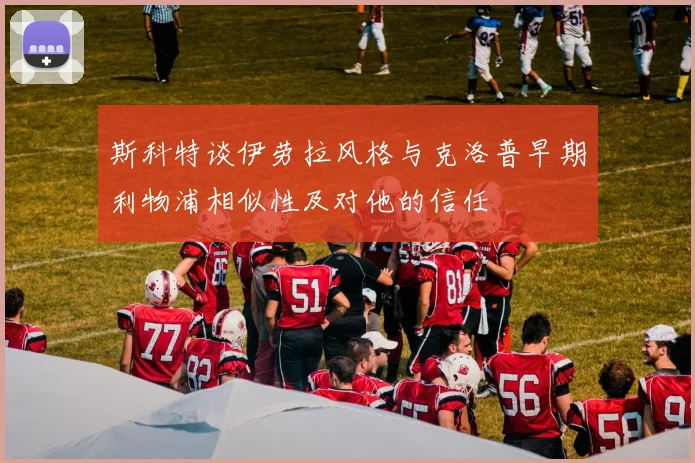斯科特谈伊劳拉风格与克洛普早期利物浦相似性及对他的信任