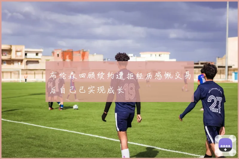 布伦森回顾续约遭拒经历感慨交易后自己已实现成长
