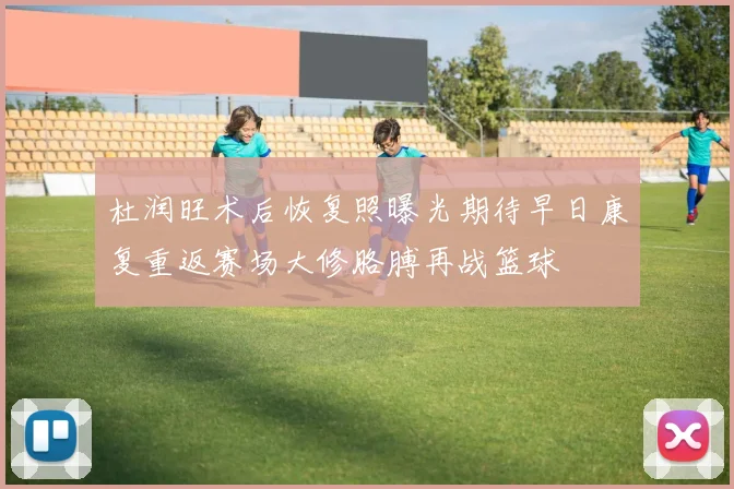 杜润旺术后恢复照曝光期待早日康复重返赛场大修胳膊再战篮球