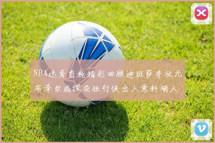 NBA选秀首轮精彩回顾迪班萨夺状元布泽尔成探花独行侠出人意料湖人选中潜力新星