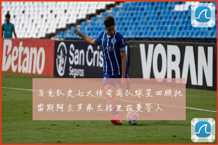 马竞队史七大传奇离队球星回顾托雷斯阿圭罗弗兰格里兹曼等人