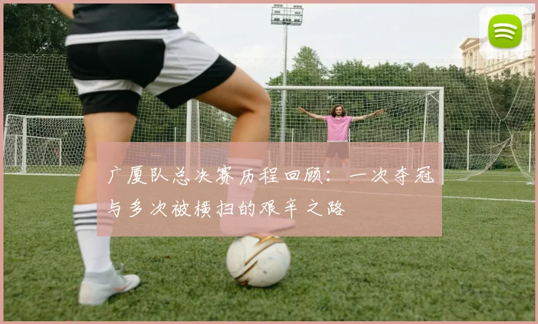 广厦队总决赛历程回顾：一次夺冠与多次被横扫的艰辛之路