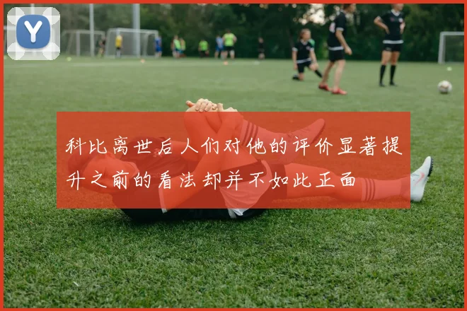 科比离世后人们对他的评价显著提升之前的看法却并不如此正面
