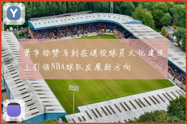 萧华称赞马刺在退役球员文化建设上引领NBA球队发展新方向